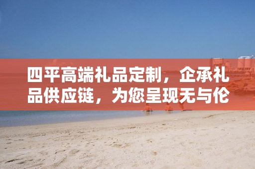 四平高端礼品定制，企承礼品供应链，为您呈现无与伦比的礼品定制体验
