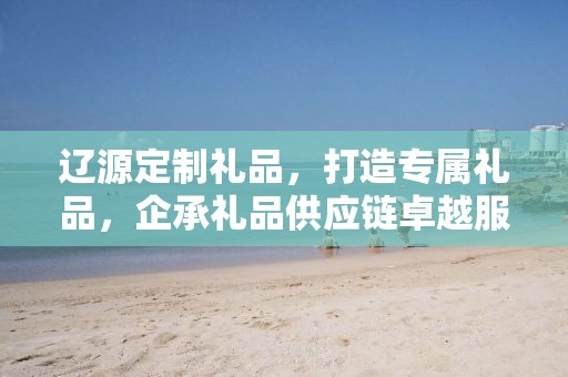 辽源定制礼品，打造专属礼品，企承礼品供应链卓越服务