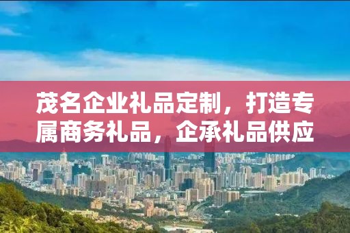 茂名企业礼品定制，打造专属商务礼品，企承礼品供应链助力企业福利升级