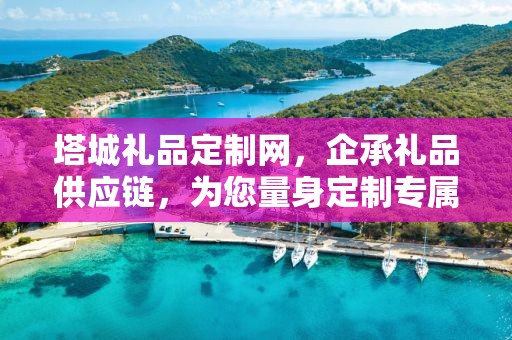 塔城礼品定制网，企承礼品供应链，为您量身定制专属礼品