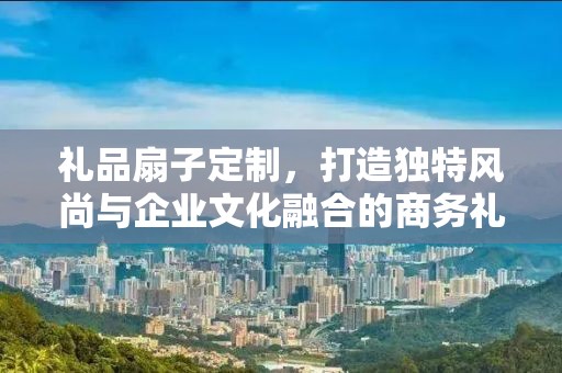礼品扇子定制，打造独特风尚与企业文化融合的商务礼品