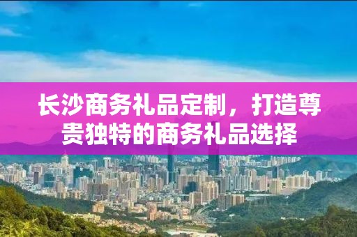长沙商务礼品定制，打造尊贵独特的商务礼品选择