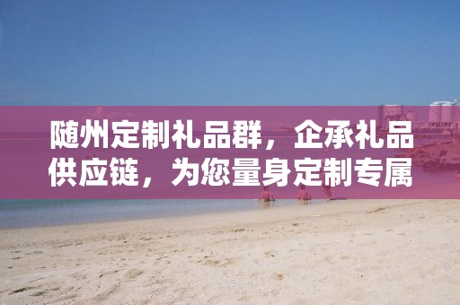 随州定制礼品群，企承礼品供应链，为您量身定制专属礼品